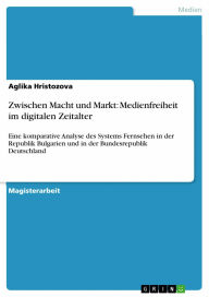 Title: Zwischen Macht und Markt: Medienfreiheit im digitalen Zeitalter: Eine komparative Analyse des Systems Fernsehen in der Republik Bulgarien und in der Bundesrepublik Deutschland, Author: Aglika Hristozova