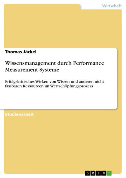 Wissensmanagement durch Performance Measurement Systeme: Erfolgskritisches Wirken von Wissen und anderen nicht fassbaren Ressourcen im Wertschöpfungsprozess