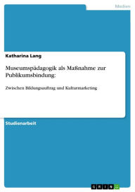 Title: Museumspädagogik als Maßnahme zur Publikumsbindung:: Zwischen Bildungsauftrag und Kulturmarketing, Author: Katharina Lang