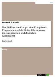 Title: Der Einfluss von Competition Compliance Programmen auf die Bußgeldbemessung im europäischen und deutschen Kartellrecht: Ein Vergleich, Author: Dominik E. Arndt