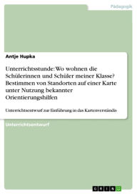 Title: Unterrichtsstunde: Wo wohnen die Schülerinnen und Schüler meiner Klasse? Bestimmen von Standorten auf einer Karte unter Nutzung bekannter Orientierungshilfen: Unterrichtsentwurf zur Einführung in das Kartenverständis, Author: Antje Hupka