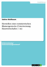 Title: Herstellen eines symmetrischen Blumengestecks (Unterweisung Hauswirtschafter / -in), Author: Sabine Wallbaum