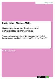 Title: Neuausrichtung der Regional- und Förderpolitik in Brandenburg: Vom Giesskannenprinzip zu Wachstumskernen - Lokale Konzentration von Fördermitteln als Weg in die Zukunft?, Author: Daniel Kulus