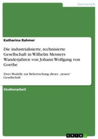 Title: Die industrialisierte, technisierte Gesellschaft in Wilhelm Meisters Wanderjahren von Johann Wolfgang von Goethe: Zwei Modelle zur Beherrschung dieser 'neuen' Gesellschaft, Author: Katharina Rahmer