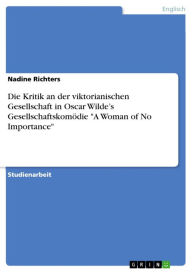 Title: Die Kritik an der viktorianischen Gesellschaft in Oscar Wilde's Gesellschaftskomödie 'A Woman of No Importance', Author: Nadine Richters