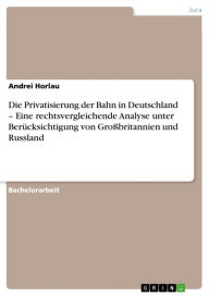 Title: Die Privatisierung der Bahn in Deutschland - Eine rechtsvergleichende Analyse unter Berücksichtigung von Großbritannien und Russland: Eine rechtsvergleichende Analyse unter Berücksichtigung von Großbritannien und Russland, Author: Andrei Horlau