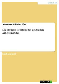 Title: Die aktuelle Situation des deutschen Arbeitsmarktes, Author: Johannes Wilhelm Eßer