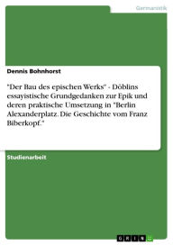 Title: 'Der Bau des epischen Werks' - Döblins essayistische Grundgedanken zur Epik und deren praktische Umsetzung in 'Berlin Alexanderplatz. Die Geschichte vom Franz Biberkopf.': Döblins essayistische Grundgedanken zur Epik und deren praktische Umsetzung in 'Ber, Author: Dennis Bohnhorst