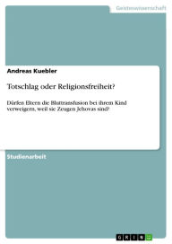 Title: Totschlag oder Religionsfreiheit?: Dürfen Eltern die Bluttransfusion bei ihrem Kind verweigern, weil sie Zeugen Jehovas sind?, Author: Andreas Kuebler