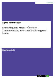 Title: Ernährung und Macht - Über den Zusammenhang zwischen Ernährung und Macht: Über den Zusammenhang zwischen Ernährung und Macht, Author: Agnes Hechtberger