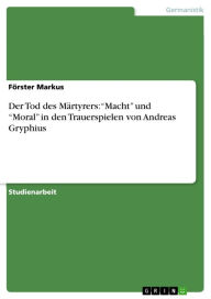 Title: Der Tod des Märtyrers: 'Macht' und 'Moral' in den Trauerspielen von Andreas Gryphius, Author: Förster Markus