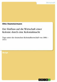 Title: Der Einfluss auf die Wirtschaft einer Kolonie durch eine Kolonialmacht: Togo unter der deutschen Kolonialherrschaft von 1884 - 1914, Author: Otto Stammermann