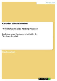 Title: Wettbewerbliche Marktprozesse: Funktionen und theoretische Leitbilder der Wettbewerbspolitik, Author: Christian Schwießelmann