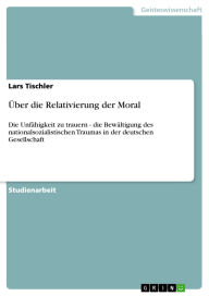 Title: Über die Relativierung der Moral: Die Unfähigkeit zu trauern - die Bewältigung des nationalsozialistischen Traumas in der deutschen Gesellschaft, Author: Lars Tischler