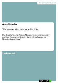 Title: Wann eine Maxime moralisch ist: Die Begriffe Gesetz, Prinzip, Maxime, Gebot und Imperativ und ihre Zusammenhänge in Kants 'Grundlegung zur Metaphysik der Sitten', Author: Anne Skroblin