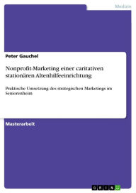 Title: Nonprofit-Marketing einer caritativen stationären Altenhilfeeinrichtung: Praktische Umsetzung des strategischen Marketings im Seniorenheim, Author: Peter Gauchel