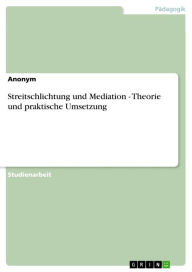 Title: Streitschlichtung und Mediation - Theorie und praktische Umsetzung: Theorie und praktische Umsetzung - Streitschlichtung und Mediation, Author: Anonym
