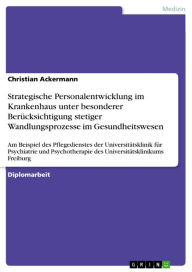 Title: Strategische Personalentwicklung im Krankenhaus unter besonderer Berücksichtigung stetiger Wandlungsprozesse im Gesundheitswesen: Am Beispiel des Pflegedienstes der Universitätsklinik für Psychiatrie und Psychotherapie des Universitätsklinikums Freiburg, Author: Christian Ackermann