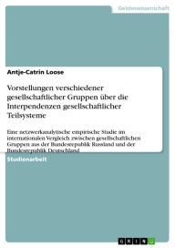 Title: Vorstellungen verschiedener gesellschaftlicher Gruppen über die Interpendenzen gesellschaftlicher Teilsysteme: Eine netzwerkanalytische empirische Studie im internationalen Vergleich zwischen gesellschaftlichen Gruppen aus der Bundesrepublik Russland und, Author: Antje-Catrin Loose