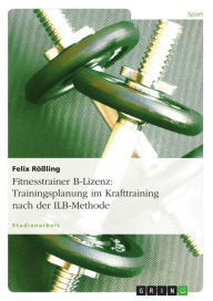 Title: Fitnesstrainer B-Lizenz: Trainingsplanung im Krafttraining nach der ILB-Methode: Trainingsplanung im Krafttraining nach der ILB-Methode, Author: Felix Rößling