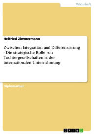 Title: Zwischen Integration und Differenzierung - Die strategische Rolle von Tochtergesellschaften in der internationalen Unternehmung: Die strategische Rolle von Tochtergesellschaften in der internationalen Unternehmung, Author: Helfried Zimmermann