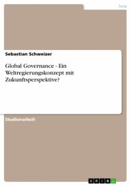 Title: Global Governance - Ein Weltregierungskonzept mit Zukunftsperspektive?: Ein Weltregierungskonzept mit Zukunftsperspektive?, Author: Sebastian Schweizer