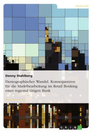 Title: Demographischer Wandel. Konsequenzen für die Marktbearbeitung im Retail Banking einer regional tätigen Bank, Author: Denny Stahlberg