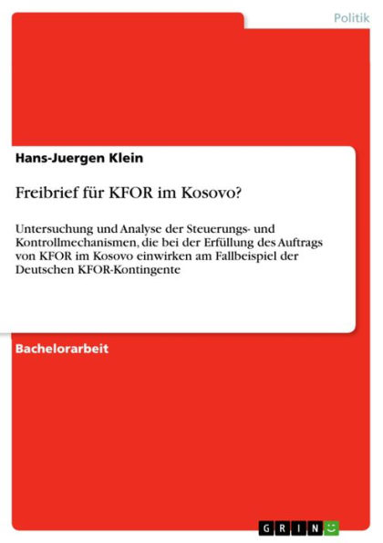 Freibrief für KFOR im Kosovo?: Untersuchung und Analyse der Steuerungs- und Kontrollmechanismen, die bei der Erfüllung des Auftrags von KFOR im Kosovo einwirken am Fallbeispiel der Deutschen KFOR-Kontingente