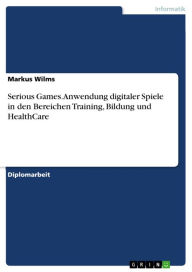 Title: Serious Games. Anwendung digitaler Spiele in den Bereichen Training, Bildung und HealthCare: Anwendung digitaler Spiele, insbesondere in den Bereichen Training, Bildung und HealthCare, Author: Markus Wilms