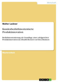 Title: Kundenbedürfnisorientierte Produktinnovation: Bedürfnisorientierung als Grundlage einer erfolgreichen Produktinnovation im eHealth Bereich von Tele2 Business, Author: Walter Lackner