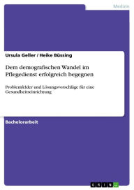 Title: Dem demografischen Wandel im Pflegedienst erfolgreich begegnen: Problemfelder und Lösungsvorschläge für eine Gesundheitseinrichtung, Author: Ursula Geller