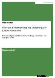 Title: Über die Unterweisung zur Ereignung des Kindesverstandes: Eine sprachgeschichtliche Untersuchung eines Texts aus dem Jahr 1682, Author: Una Müller