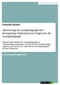 Title: Aktivierung als sozialpädagogisches Kernprinzip: Diskussion der Folgen für die Sozialpädagogik: Welche Rolle nimmt die Sozialpädagogik im 'Aktivierenden Sozialstaat' ein und welche Veränderungen ergeben sich durch eine 'Aktivierende Sozialpädagogik' für d, Author: Franziska Richter