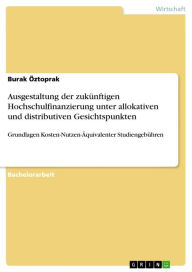 Title: Ausgestaltung der zukünftigen Hochschulfinanzierung unter allokativen und distributiven Gesichtspunkten: Grundlagen Kosten-Nutzen-Äquivalenter Studiengebühren, Author: Burak Öztoprak