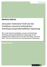 Title: Alexander Sutherland Neill und das Verhältnis zwischen freiheitlicher Erziehung und gesellschaftlicher Anpassung: Wie sieht Neill das Verhältnis zwischen freiheitlicher Erziehung und gesellschaftlicher Anpassung, in den Kapiteln 'Das unfreie Kind' und 'Da, Author: Matthias Köbrich