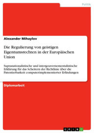 Title: Die Regulierung von geistigen Eigentumsrechten in der Europäischen Union: Supranationalistische und intergouvernementalistische Erklärung für das Scheitern der Richtlinie über die Patentierbarkeit computerimplementierter Erfindungen, Author: Alexander Mihaylov