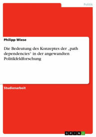 Title: Die Bedeutung des Konzeptes der 'path dependencies' in der angewandten Politikfeldforschung, Author: Philipp Wiese