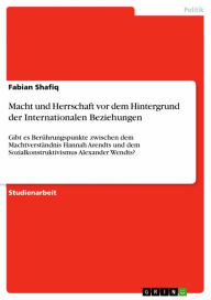 Title: Macht und Herrschaft vor dem Hintergrund der Internationalen Beziehungen: Gibt es Berührungspunkte zwischen dem Machtverständnis Hannah Arendts und dem Sozialkonstruktivismus Alexander Wendts?, Author: Fabian Shafiq