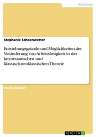 Title: Entstehungsgründe und Möglichkeiten der Veränderung von Arbeitslosigkeit in der keynesianischen und klassisch-neoklassischen Theorie, Author: Stephanie Schoenwetter