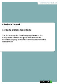 Title: Heilung durch Beziehung: Zur Bedeutung des Beziehungsangebotes in der Integrativen Gestalttherapie unter besonderer Berücksichtigung aktueller neurowissenschaftlicher Erkenntnisse, Author: Elisabeth Turecek