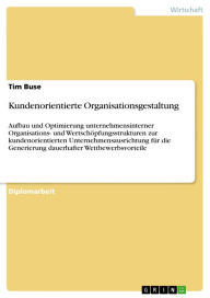 Title: Kundenorientierte Organisationsgestaltung: Aufbau und Optimierung unternehmensinterner Organisations- und Wertschöpfungsstrukturen zur kundenorientierten Unternehmensausrichtung für die Generierung dauerhafter Wettbewerbsvorteile, Author: Tim Buse