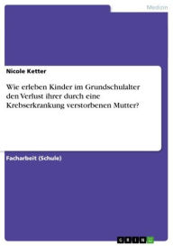 Title: Wie erleben Kinder im Grundschulalter den Verlust ihrer durch eine Krebserkrankung verstorbenen Mutter?, Author: Nicole Ketter