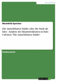 Title: Die unsichtbaren Städte oder die Stadt als Idee - Analyse der Raumstrukturen in Italo Calvinos 'Die unsichtbaren Städte', Author: Mechthild Speicher