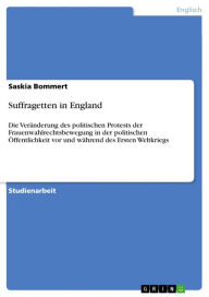 Title: Suffragetten in England: Die Veränderung des politischen Protests der Frauenwahlrechtsbewegung in der politischen Öffentlichkeit vor und während des Ersten Weltkriegs, Author: Saskia Bommert