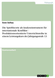 Title: Die Spieltheorie als Analyseinstrument für internationale Konflikte - Produktionsorientierte Unterrichtsreihe in einem Leistungskurs der Jahrgangsstufe 13, Author: Sven Soltau