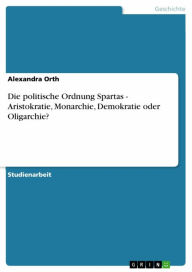 Title: Die politische Ordnung Spartas - Aristokratie, Monarchie, Demokratie oder Oligarchie?, Author: Alexandra Orth