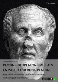 Title: Plotin - Neuplatonismus als Entsokratisierung Platons: Eine Studie zum Verlust problemerschlossener Vernünftigkeit und Bildung, Author: Roland Mugerauer