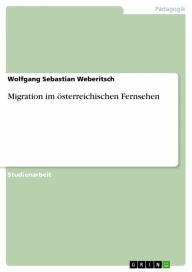 Title: Migration im österreichischen Fernsehen, Author: Wolfgang Sebastian Weberitsch