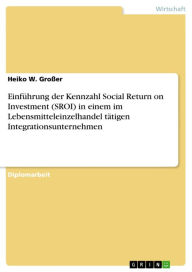 Title: Einführung der Kennzahl Social Return on Investment (SROI) in einem im Lebensmitteleinzelhandel tätigen Integrationsunternehmen, Author: Heiko W. Großer