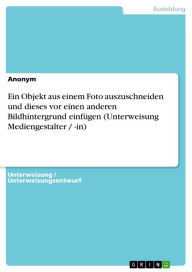 Title: Ein Objekt aus einem Foto auszuschneiden und dieses vor einen anderen Bildhintergrund einfügen (Unterweisung Mediengestalter / -in), Author: Anonym